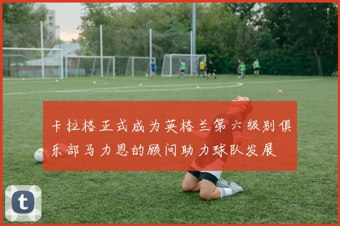 卡拉格正式成为英格兰第六级别俱乐部马力恩的顾问助力球队发展