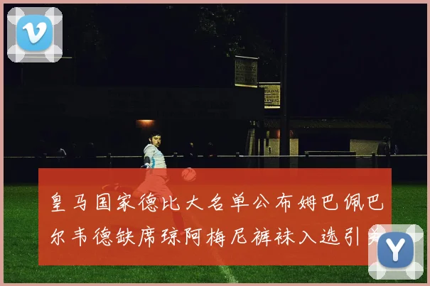 皇马国家德比大名单公布姆巴佩巴尔韦德缺席琼阿梅尼裤袜入选引关注