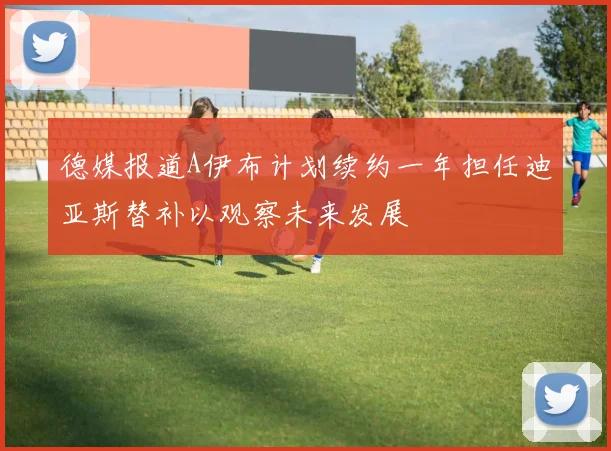 德媒报道A伊布计划续约一年担任迪亚斯替补以观察未来发展