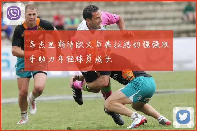 乌杰里期待欧文与弗拉格的强强联手助力年轻球员成长