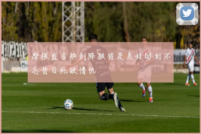 摩根直言热刺降级将是美好时刻不忘昔日死敌情仇