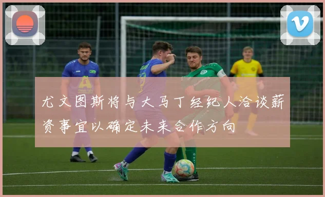 尤文图斯将与大马丁经纪人洽谈薪资事宜以确定未来合作方向