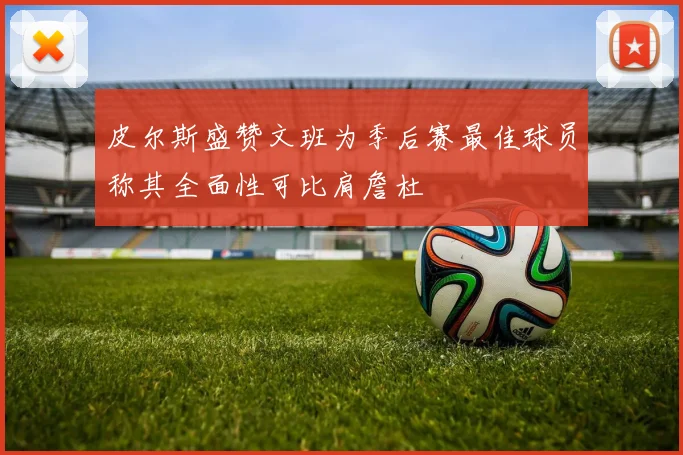 皮尔斯盛赞文班为季后赛最佳球员称其全面性可比肩詹杜