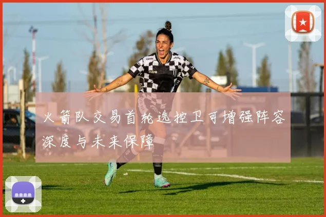 火箭队交易首轮选控卫可增强阵容深度与未来保障