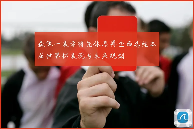 森保一表示将先休息再全面总结本届世界杯表现与未来规划