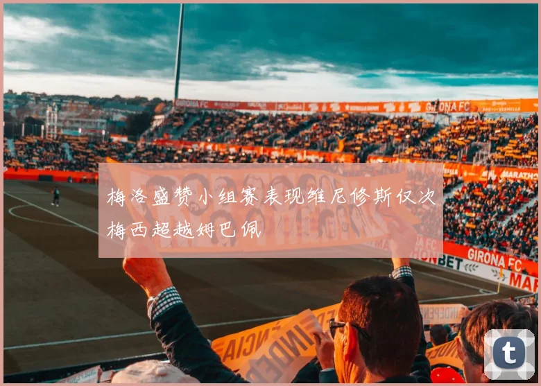 梅洛盛赞小组赛表现维尼修斯仅次梅西超越姆巴佩