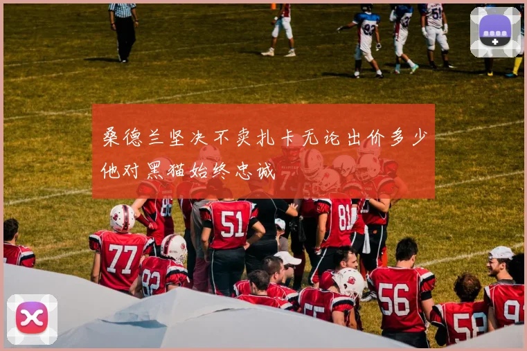 桑德兰坚决不卖扎卡无论出价多少他对黑猫始终忠诚