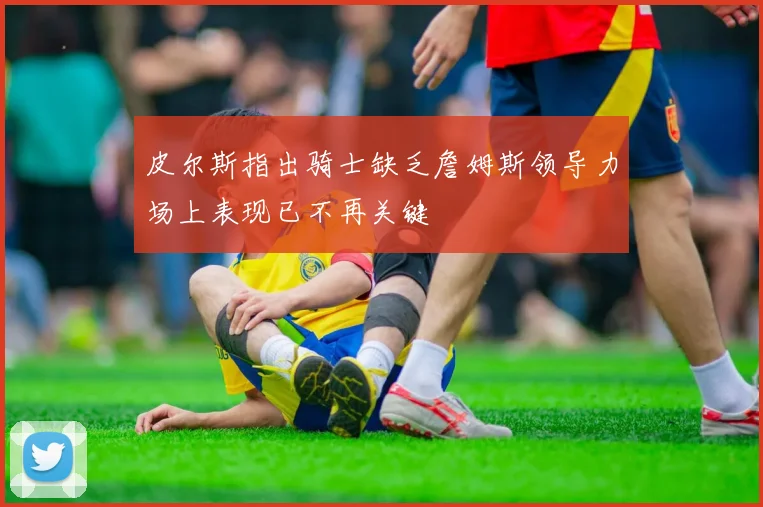 皮尔斯指出骑士缺乏詹姆斯领导力场上表现已不再关键